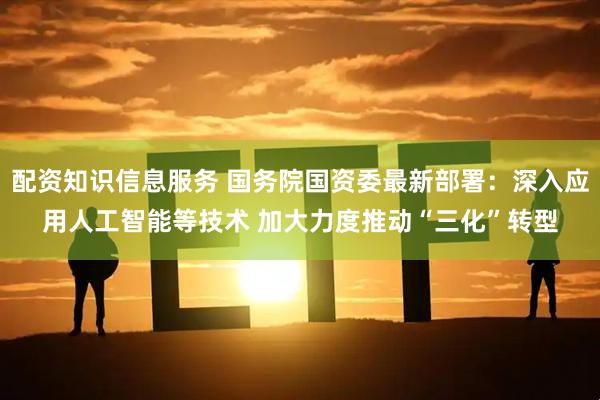 配资知识信息服务 国务院国资委最新部署：深入应用人工智能等技术 加大力度推动“三化”转型