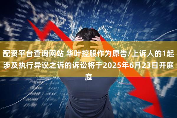 配资平台查询网站 华叶控股作为原告/上诉人的1起涉及执行异议之诉的诉讼将于2025年6月23日开庭
