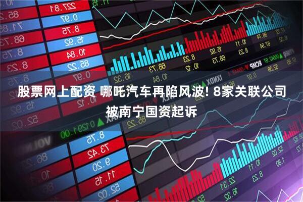 股票网上配资 哪吒汽车再陷风波! 8家关联公司被南宁国资起诉