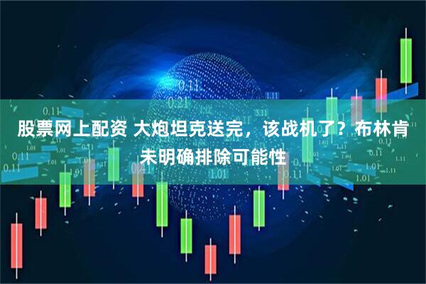 股票网上配资 大炮坦克送完，该战机了？布林肯未明确排除可能性