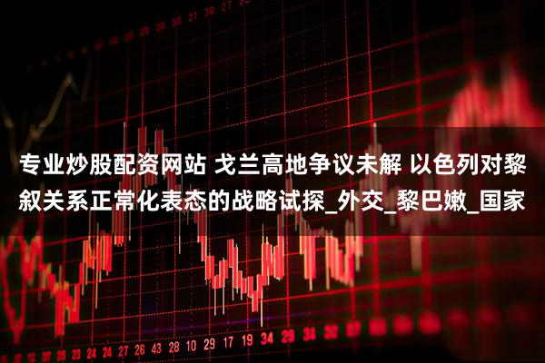 专业炒股配资网站 戈兰高地争议未解 以色列对黎叙关系正常化表态的战略试探_外交_黎巴嫩_国家