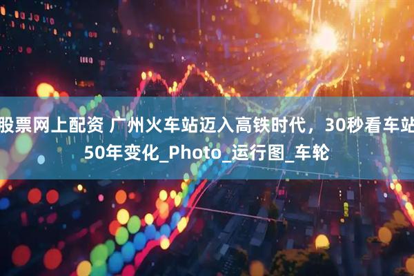 股票网上配资 广州火车站迈入高铁时代，30秒看车站50年变化_Photo_运行图_车轮