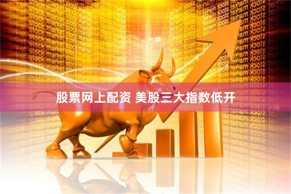股票网上配资 美股三大指数低开