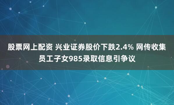股票网上配资 兴业证券股价下跌2.4% 网传收集员工子女985录取信息引争议