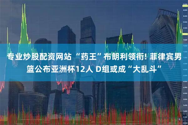 专业炒股配资网站 “药王”布朗利领衔! 菲律宾男篮公布亚洲杯12人 D组或成“大乱斗”