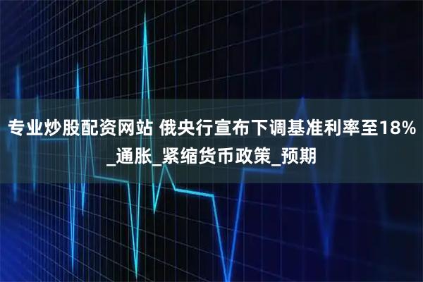 专业炒股配资网站 俄央行宣布下调基准利率至18%_通胀_紧缩货币政策_预期