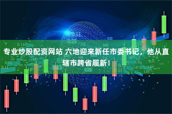 专业炒股配资网站 六地迎来新任市委书记，他从直辖市跨省履新！