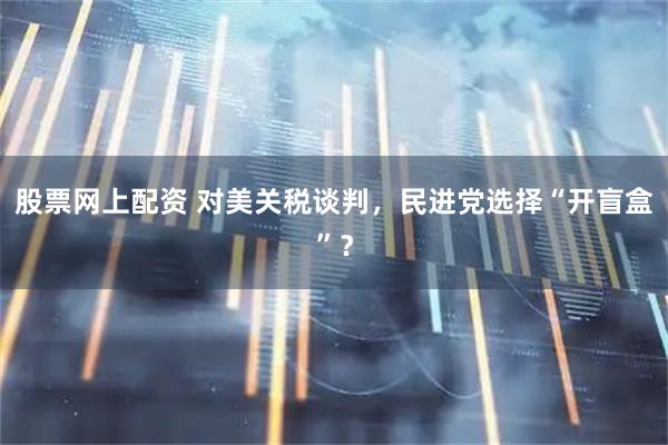 股票网上配资 对美关税谈判，民进党选择“开盲盒”？