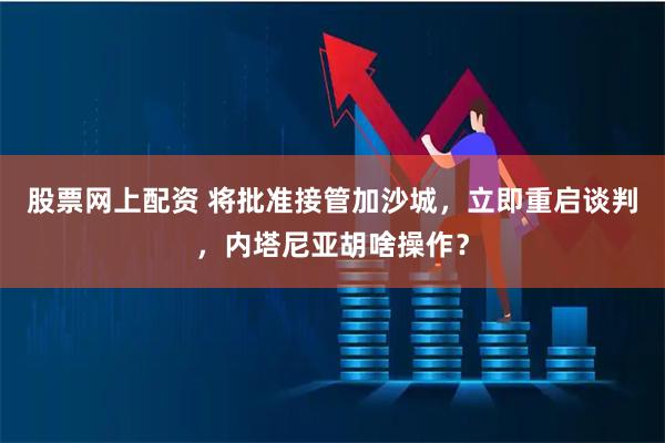 股票网上配资 将批准接管加沙城，立即重启谈判，内塔尼亚胡啥操作？
