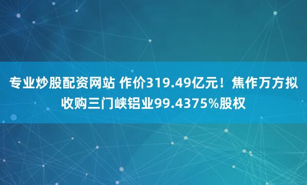 专业炒股配资网站 作价319.49亿元！焦作万方拟收购三门峡铝业99.4375%股权
