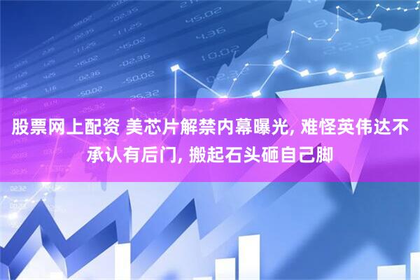 股票网上配资 美芯片解禁内幕曝光, 难怪英伟达不承认有后门, 搬起石头砸自己脚
