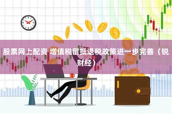 股票网上配资 增值税留抵退税政策进一步完善（锐财经）