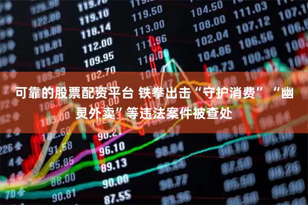 可靠的股票配资平台 铁拳出击“守护消费” “幽灵外卖”等违法案件被查处