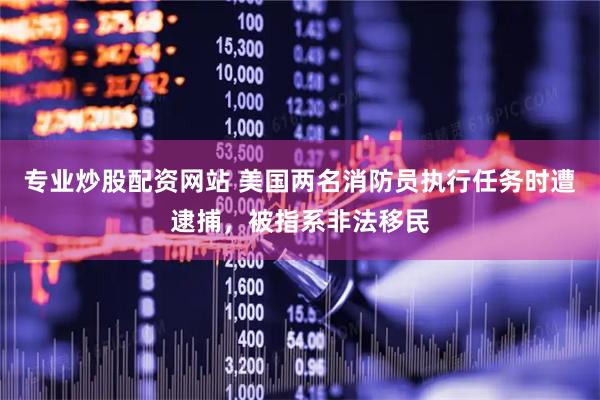 专业炒股配资网站 美国两名消防员执行任务时遭逮捕，被指系非法移民