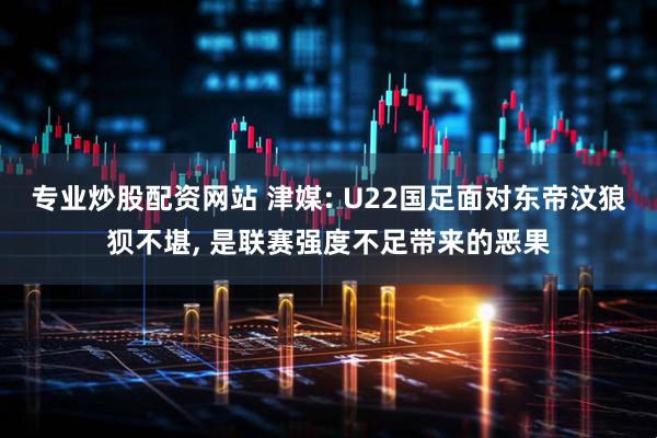专业炒股配资网站 津媒: U22国足面对东帝汶狼狈不堪, 是联赛强度不足带来的恶果
