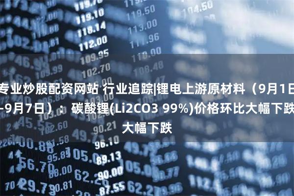 专业炒股配资网站 行业追踪|锂电上游原材料（9月1日-9月7日）：碳酸锂(Li2CO3 99%)价格环比大幅下跌