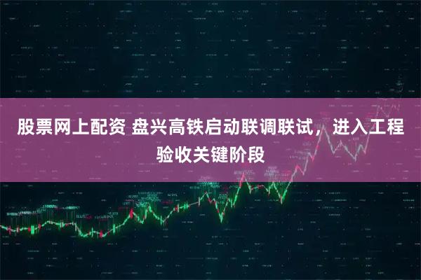 股票网上配资 盘兴高铁启动联调联试，进入工程验收关键阶段