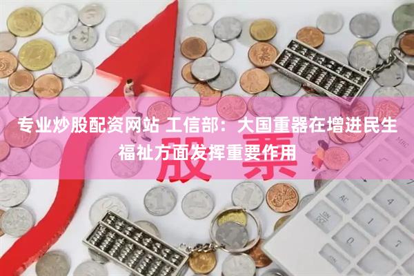 专业炒股配资网站 工信部：大国重器在增进民生福祉方面发挥重要作用