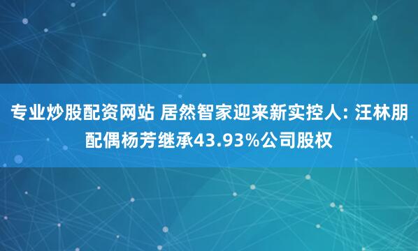 专业炒股配资网站 居然智家迎来新实控人: 汪林朋配偶杨芳继承43.93%公司股权