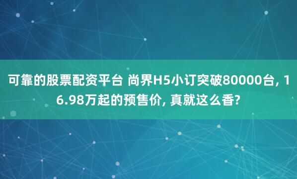 可靠的股票配资平台 尚界H5小订突破80000台, 16.98万起的预售价, 真就这么香?
