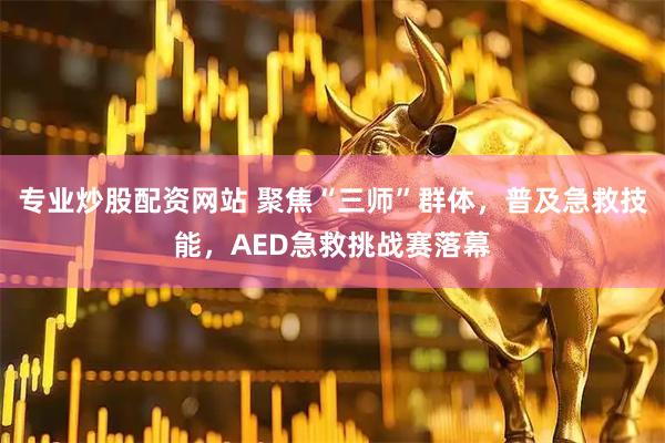 专业炒股配资网站 聚焦“三师”群体，普及急救技能，AED急救挑战赛落幕