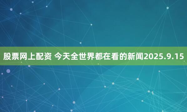 股票网上配资 今天全世界都在看的新闻2025.9.15