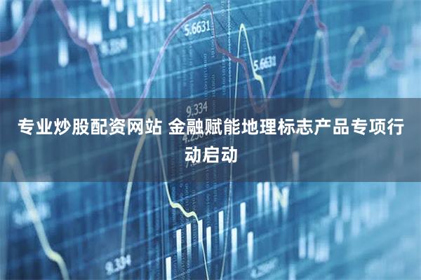 专业炒股配资网站 金融赋能地理标志产品专项行动启动