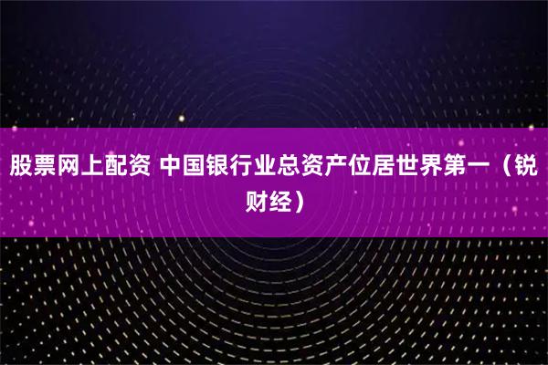 股票网上配资 中国银行业总资产位居世界第一（锐财经）