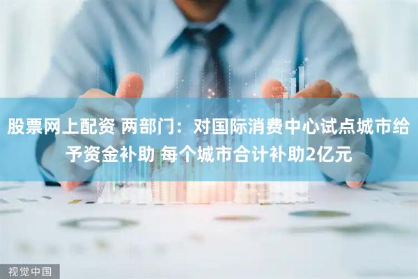 股票网上配资 两部门：对国际消费中心试点城市给予资金补助 每个城市合计补助2亿元