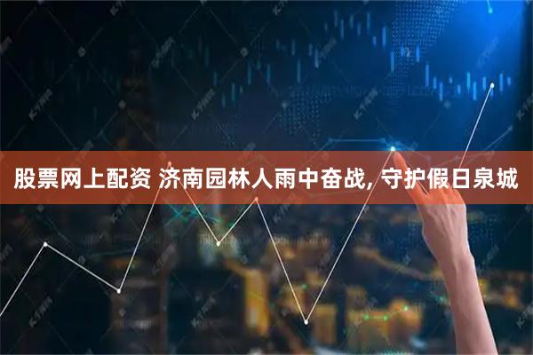 股票网上配资 济南园林人雨中奋战, 守护假日泉城