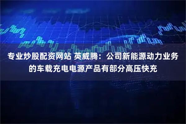 专业炒股配资网站 英威腾：公司新能源动力业务的车载充电电源产品有部分高压快充