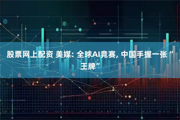 股票网上配资 美媒: 全球AI竞赛, 中国手握一张“王牌”