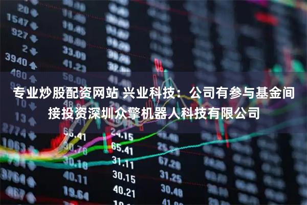 专业炒股配资网站 兴业科技：公司有参与基金间接投资深圳众擎机器人科技有限公司