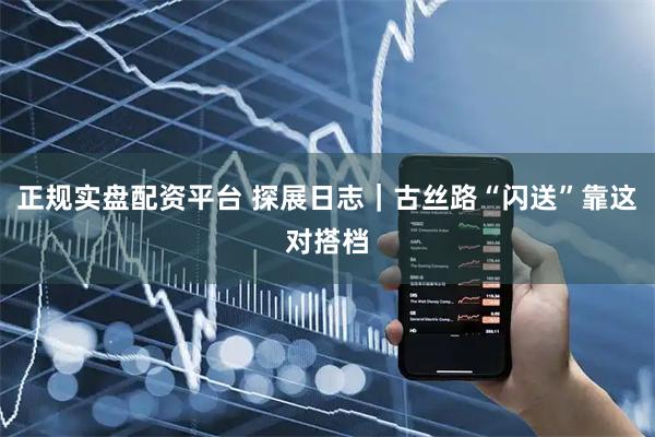 正规实盘配资平台 探展日志｜古丝路“闪送”靠这对搭档