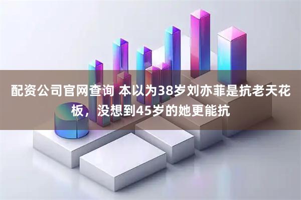 配资公司官网查询 本以为38岁刘亦菲是抗老天花板，没想到45岁的她更能抗