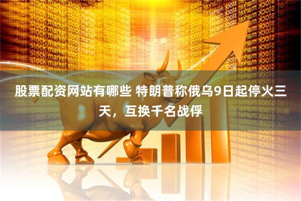 股票配资网站有哪些 特朗普称俄乌9日起停火三天，互换千名战俘