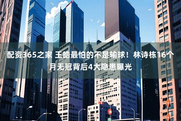 配资365之家 王皓最怕的不是输球！林诗栋16个月无冠背后4大隐患曝光