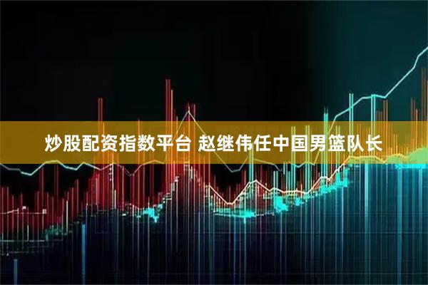炒股配资指数平台 赵继伟任中国男篮队长