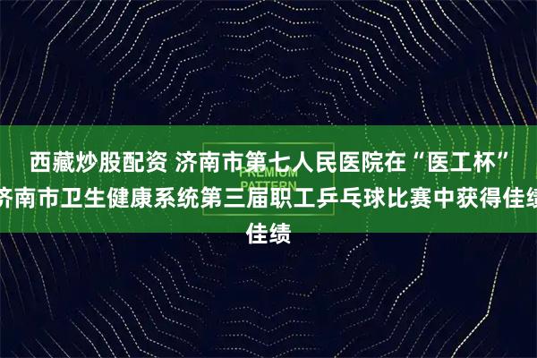 西藏炒股配资 济南市第七人民医院在“医工杯”济南市卫生健康系统第三届职工乒乓球比赛中获得佳绩